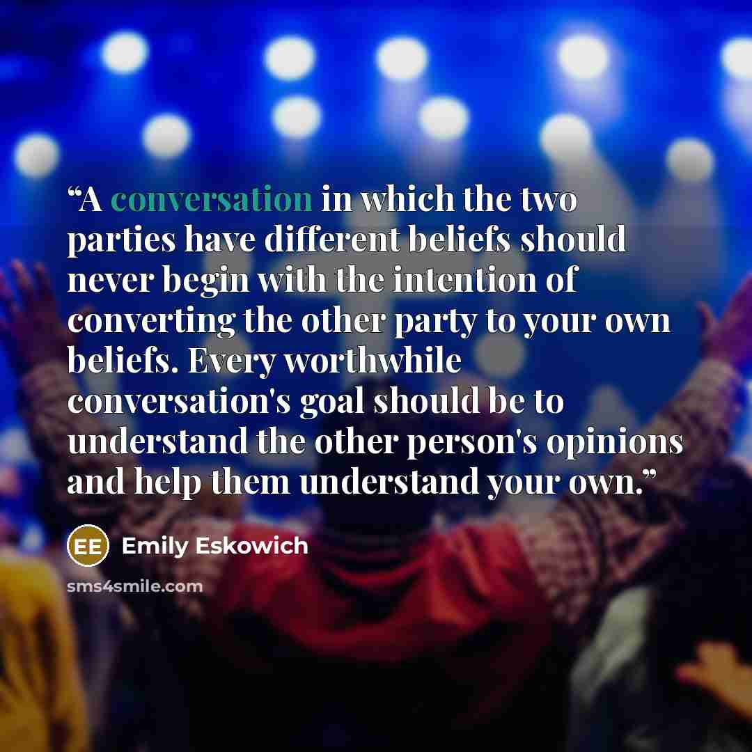 “A conversation in which the two parties have different beliefs should never begin with the intention of converting the other party to your own beliefs. Every worthwhile conversation's goal should be to understand the other person's opinions and help them understand your own.” quote by Emily Eskowich