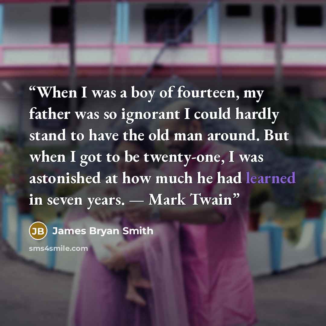 “When I was a boy of fourteen, my father was so ignorant I could hardly stand to have the old man around. But when I got to be twenty-one, I was astonished at how much he had learned in seven years. — Mark Twain” quote by James Bryan Smith