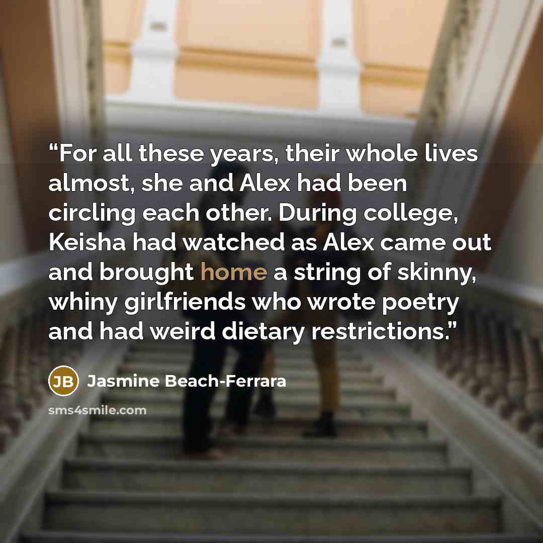 “For all these years, their whole lives almost, she and Alex had been circling each other. During college, Keisha had watched as Alex came out and brought home a string of skinny, whiny girlfriends who wrote poetry and had weird dietary restrictions.” quote by Jasmine Beach-Ferrara