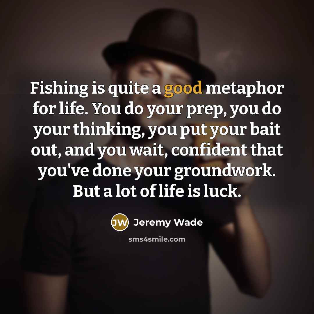 “Fishing is quite a good metaphor for life. You do your prep, you do your thinking, you put your bait out, and you wait, confident that you've done your groundwork. But a lot of life is luck.” quote by Jeremy Wade