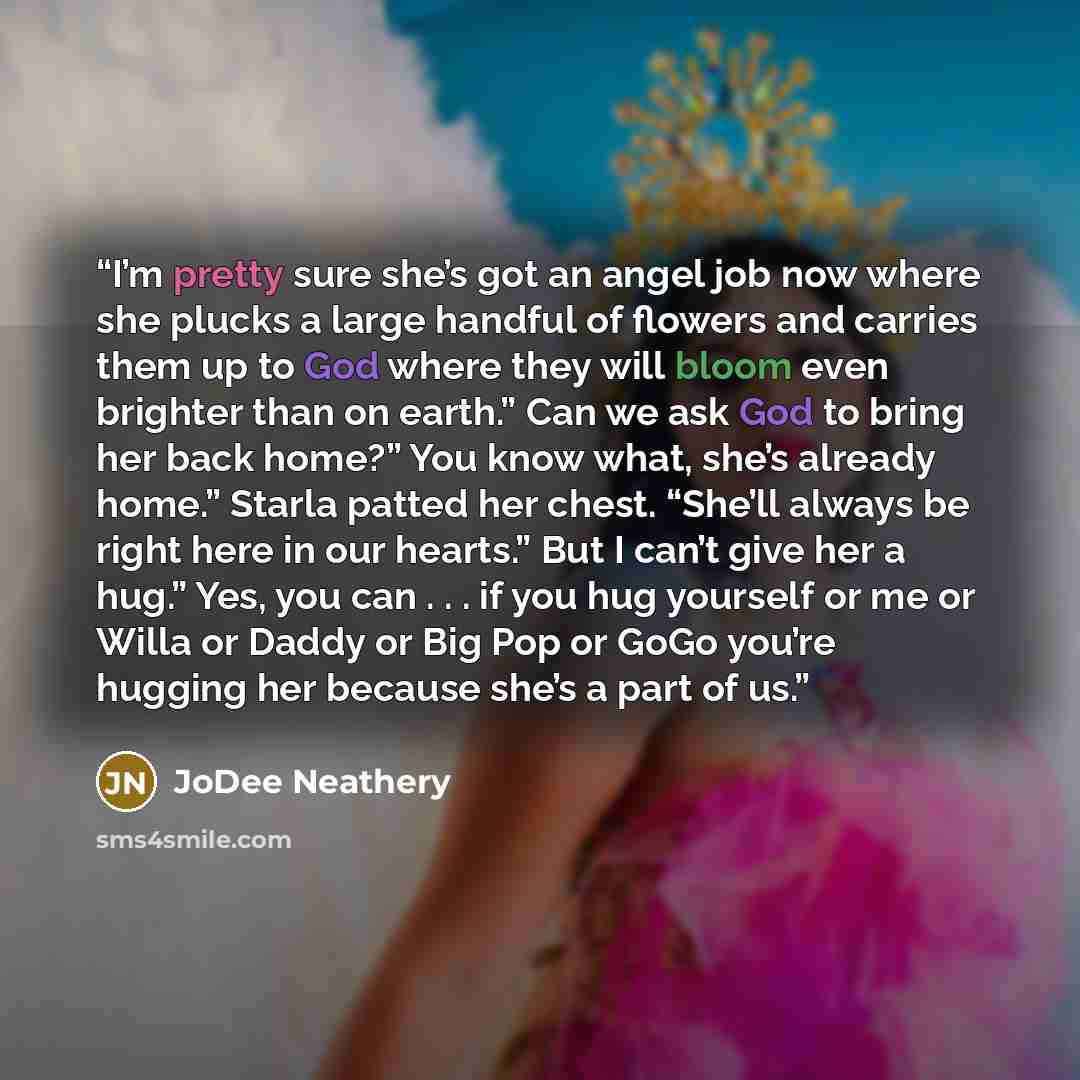 “I’m pretty sure she’s got an angel job now where she plucks a large handful of flowers and carries them up to God where they will bloom even brighter than on earth.” Can we ask God to bring her back home?” You know what, she’s already home.” Starla patted her chest. “She’ll always be right here in…” quote by JoDee Neathery