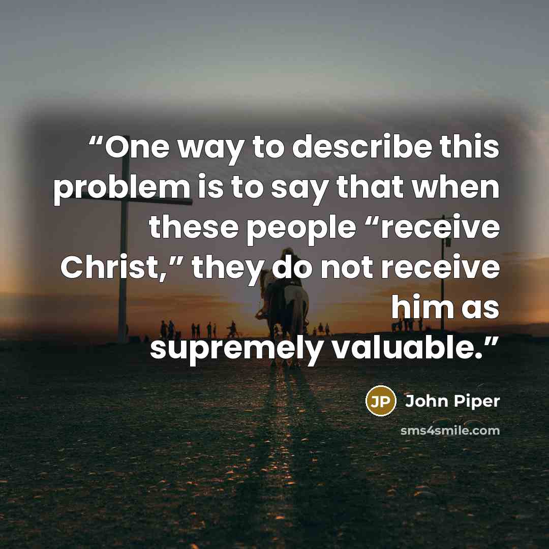“One way to describe this problem is to say that when these people “receive Christ,” they do not receive him as supremely valuable.” quote by John Piper