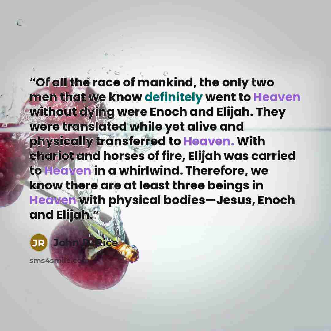 “Of all the race of mankind, the only two men that we know definitely went to Heaven without dying were Enoch and Elijah. They were translated while yet alive and physically transferred to Heaven. With chariot and horses of fire, Elijah was carried to Heaven in a whirlwind. Therefore, we know there…” quote by John R. Rice