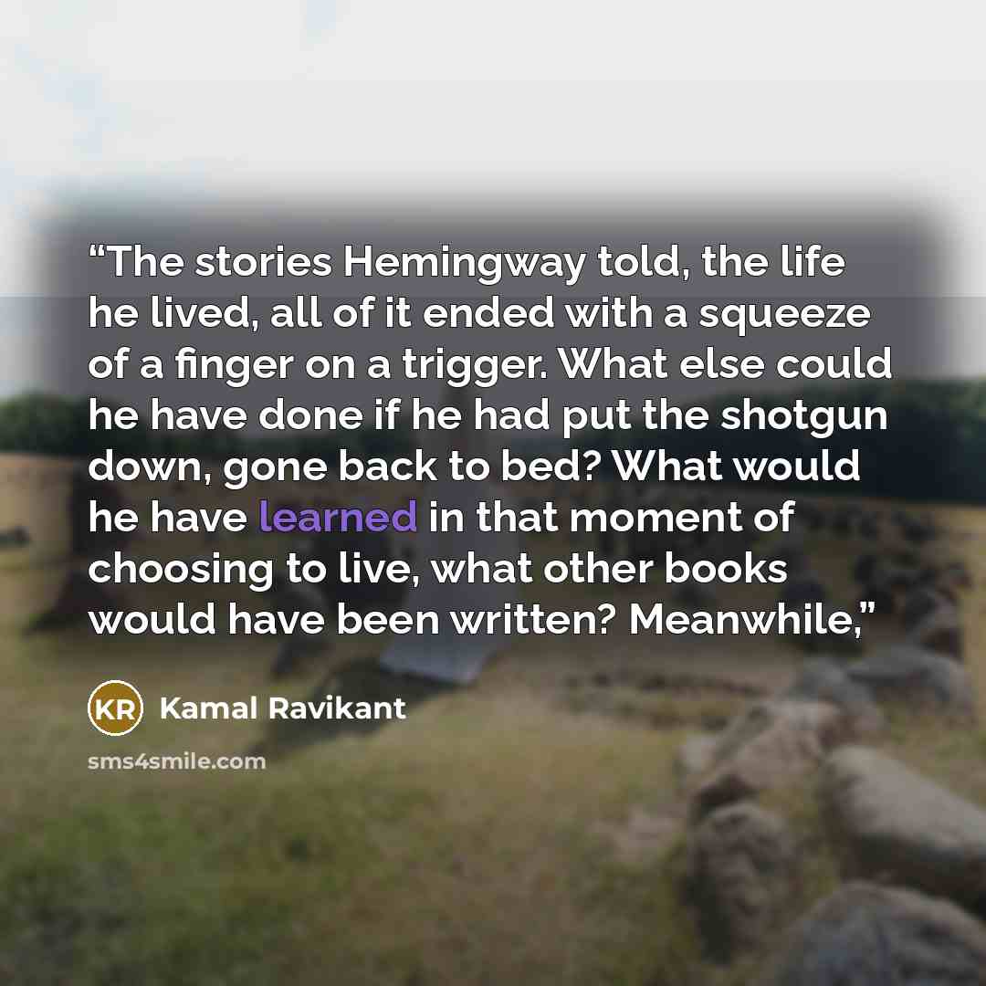 “The stories Hemingway told, the life he lived, all of it ended with a squeeze of a finger on a trigger. What else could he have done if he had put the shotgun down, gone back to bed? What would he have learned in that moment of choosing to live, what other books would have been written? Meanwhile,” quote by Kamal Ravikant