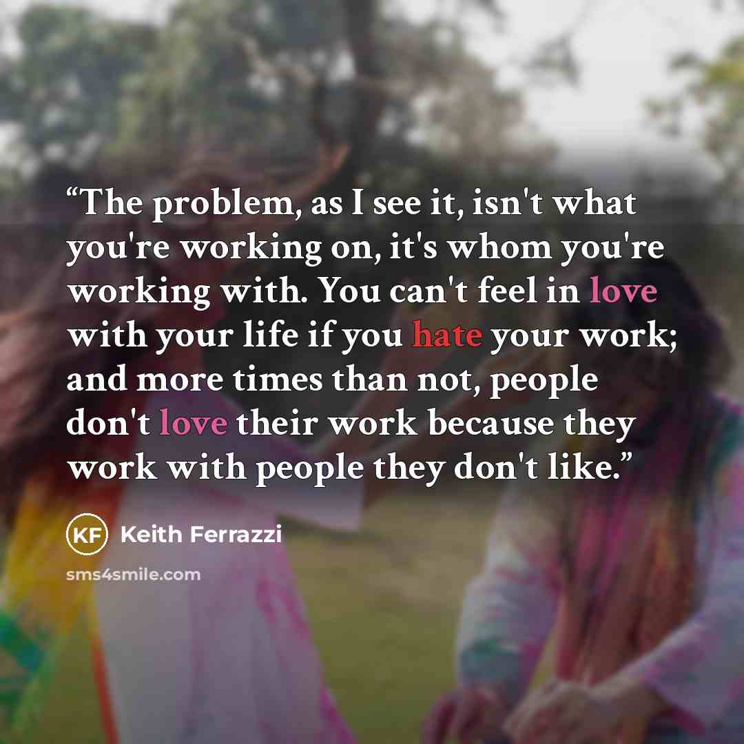 “The problem, as I see it, isn't what you're working on, it's whom you're working with. You can't feel in love with your life if you hate your work; and more times than not, people don't love their work because they work with people they don't like.” quote by Keith Ferrazzi