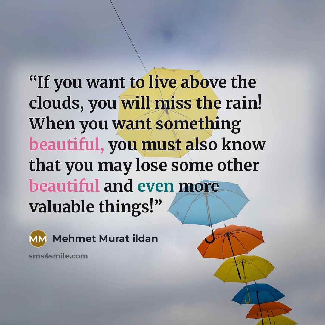 “If you want to live above the clouds, you will miss the rain! When you want something beautiful, you must also know that you may lose some other beautiful and even more valuable things!” quote by Mehmet Murat ildan