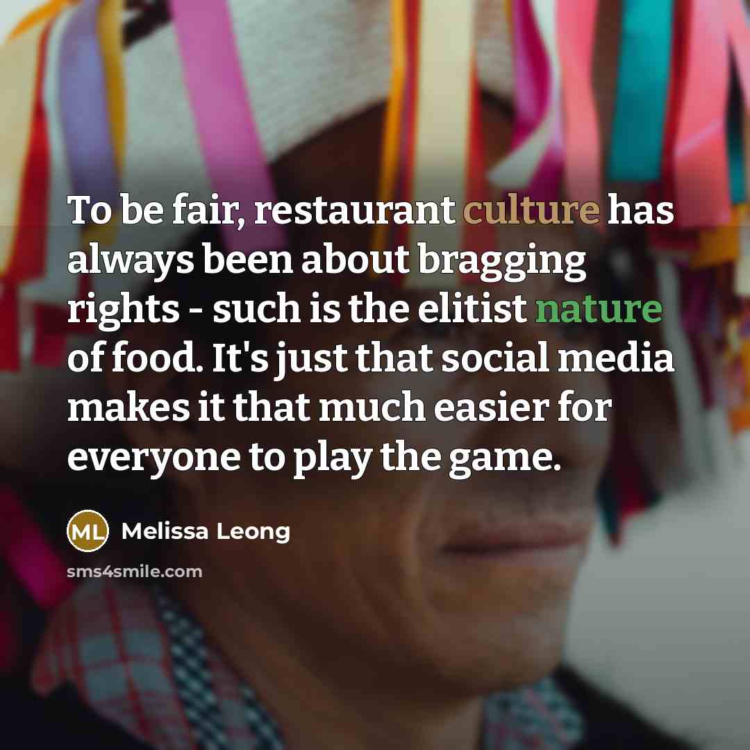 “To be fair, restaurant culture has always been about bragging rights - such is the elitist nature of food. It's just that social media makes it that much easier for everyone to play the game.” quote by Melissa Leong