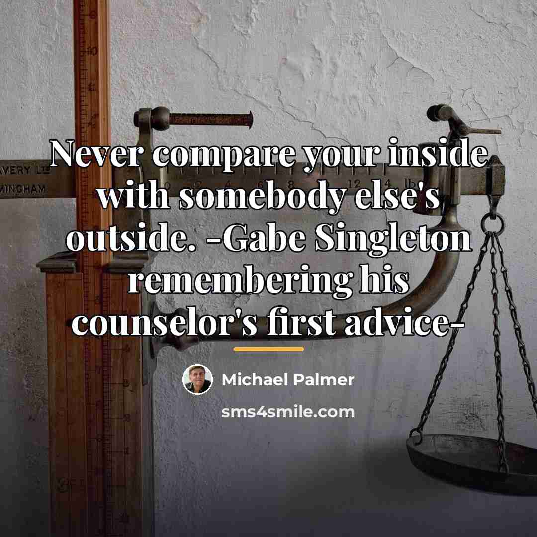“Never compare your inside with somebody else's outside. -Gabe Singleton…” quote by Michael Palmer