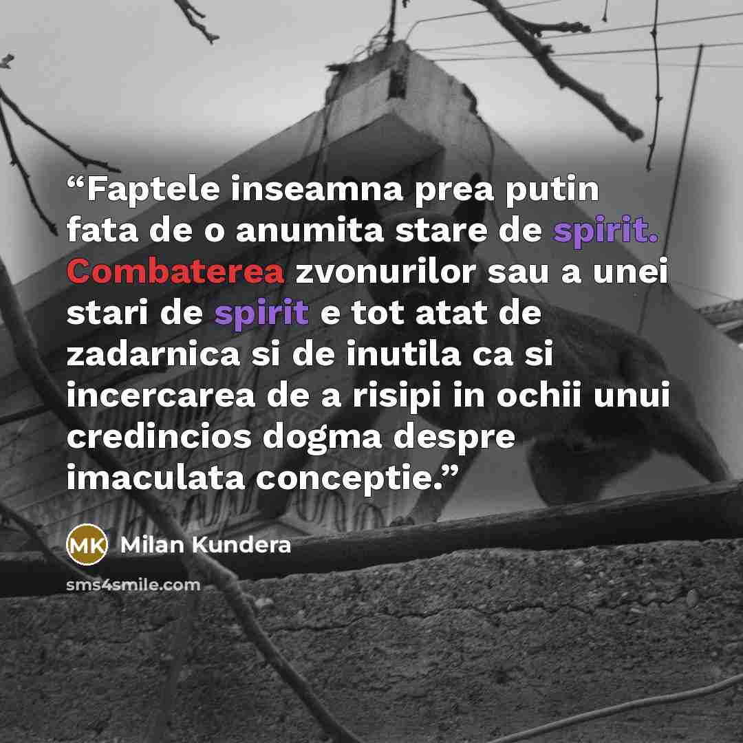“Faptele inseamna prea putin fata de o anumita stare de spirit. Combaterea zvonurilor sau a unei stari de spirit e tot atat de zadarnica si de inutila ca si incercarea de a risipi in ochii unui credincios dogma despre imaculata conceptie.” quote by Milan Kundera