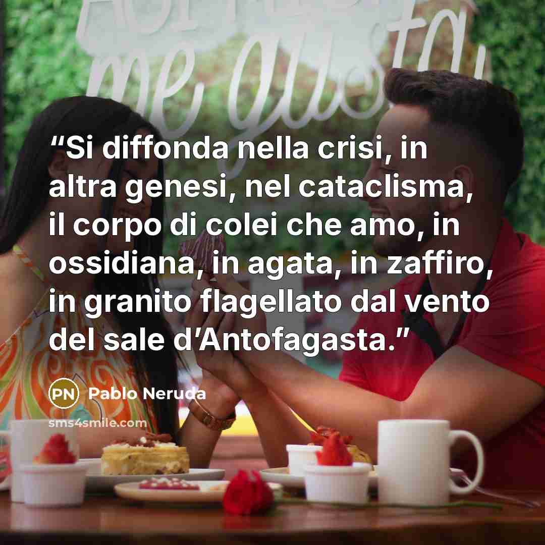 “Si diffonda nella crisi, in altra genesi, nel cataclisma, il corpo di colei che amo, in ossidiana, in agata, in zaffiro, in granito flagellato dal vento del sale d’Antofagasta.” quote by Pablo Neruda
