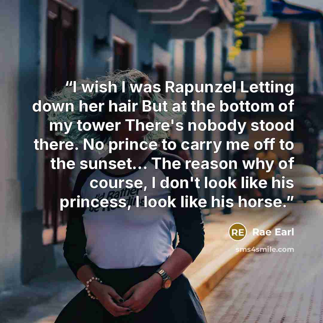 “I wish I was Rapunzel Letting down her hair But at the bottom of my tower There's nobody stood there. No prince to carry me off to the sunset... The reason why of course, I don't look like his princess, I look like his horse.” quote by Rae Earl
