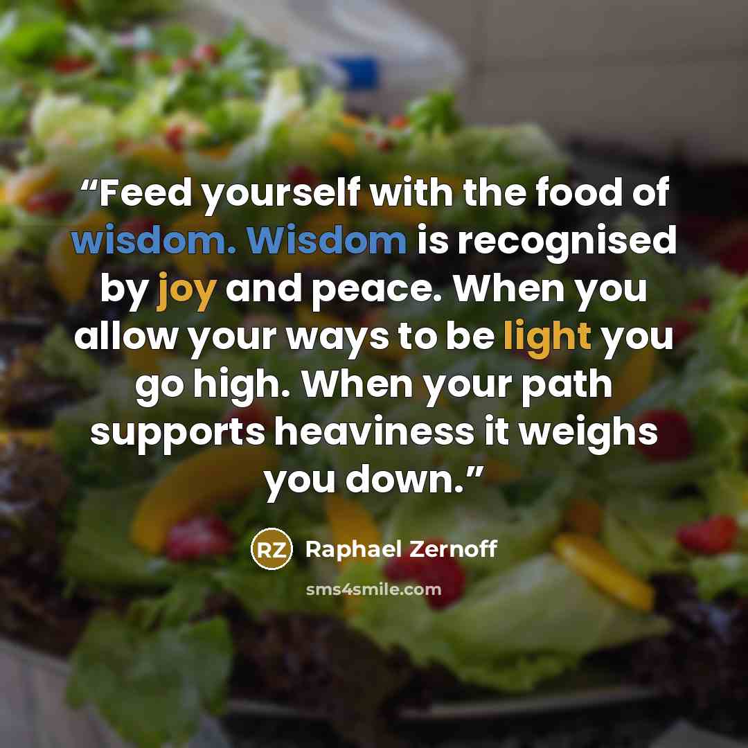 “Feed yourself with the food of wisdom. Wisdom is recognised by joy and peace. When you allow your ways to be light you go high. When your path supports heaviness it weighs you down.” quote by Raphael Zernoff