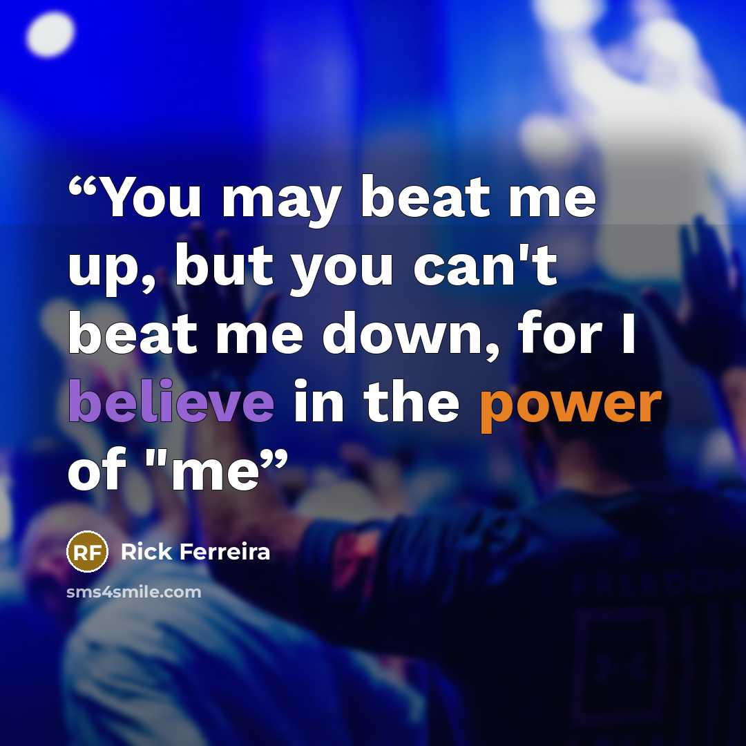 “You may beat me up, but you can't beat me down, for I believe in the power of "me” quote by Rick Ferreira
