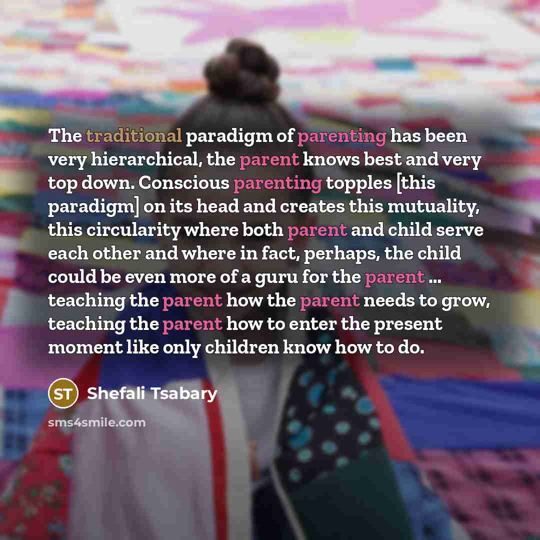 “The traditional paradigm of parenting has been very hierarchical, the parent knows best and very top down. Conscious parenting topples [this paradigm] on its head and creates this mutuality, this circularity where both parent and child serve each other and where in fact, perhaps, the child could…” quote by Shefali Tsabary