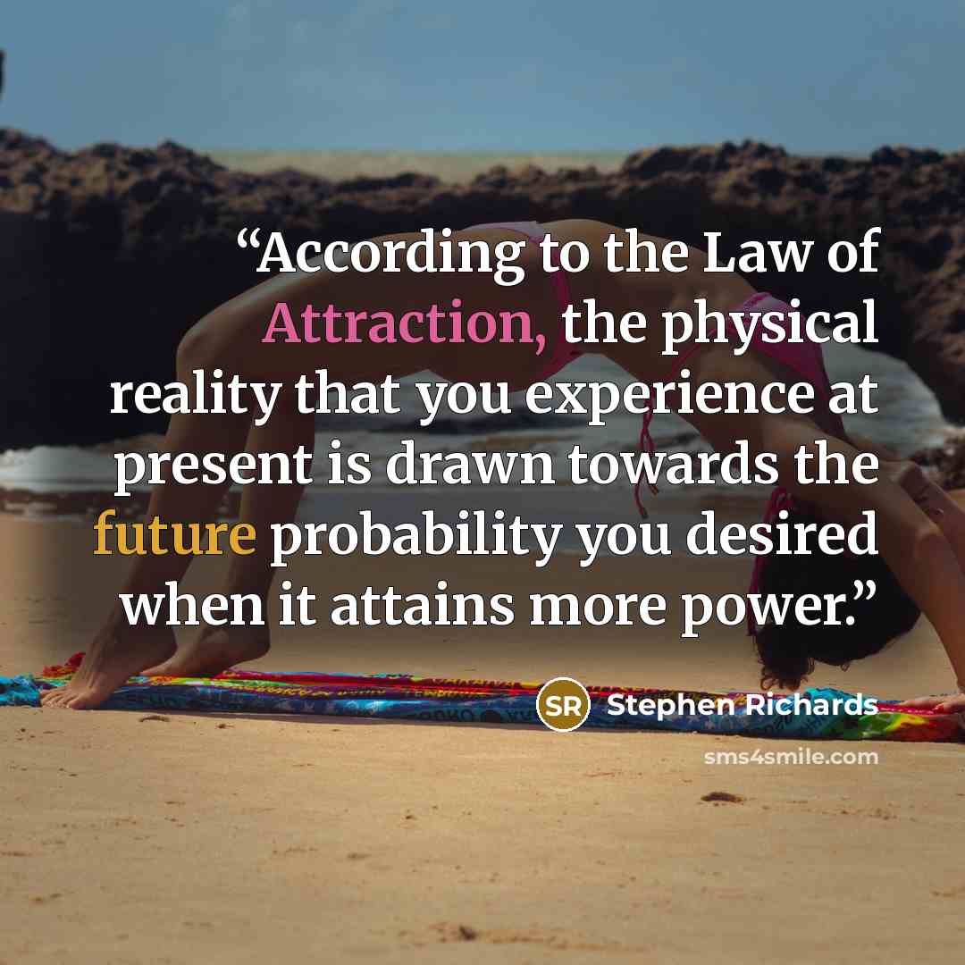 “According to the Law of Attraction, the physical reality that you experience at present is drawn towards the future probability you desired when it attains more power.” quote by Stephen Richards