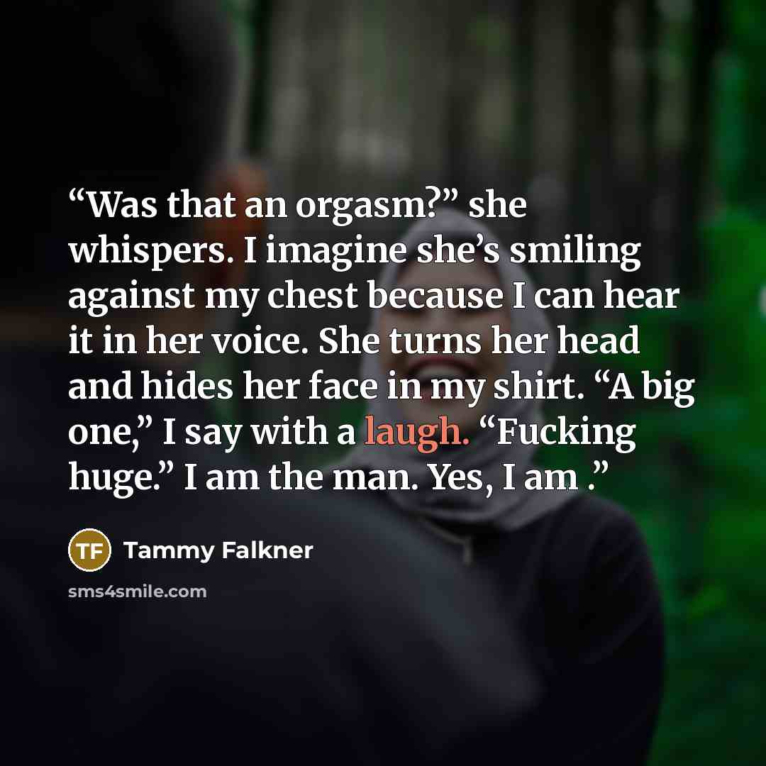 “Was that an orgasm?” she whispers. I imagine she’s smiling against my chest because I can hear it in her voice. She turns her head and hides her face in my shirt. “A big one,” I say with a laugh. “Fucking huge.” I am the man. Yes, I am .” quote by Tammy Falkner
