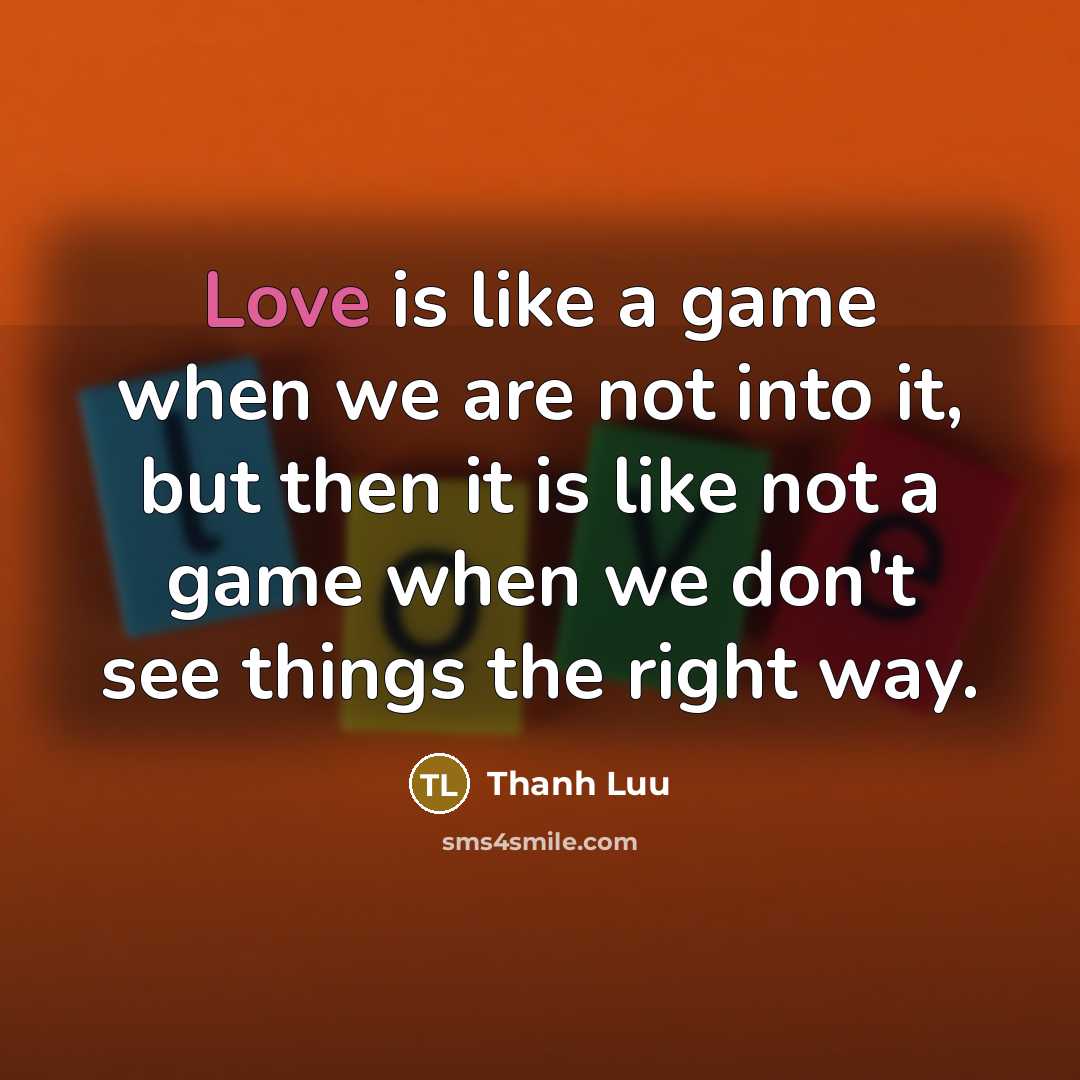 “Love is like a game when we are not into it, but then it is like not a game when we don't see things the right way.” quote by Thanh Luu