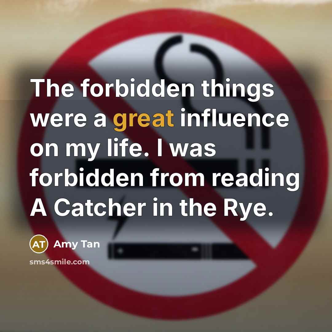 “The forbidden things were a great influence on my life. I was forbidden from reading A Catcher in the Rye.” quote by Amy Tan