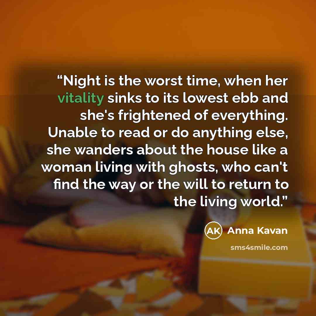 “Night is the worst time, when her vitality sinks to its lowest ebb and she's frightened of everything. Unable to read or do anything else, she wanders about the house like a woman living with ghosts, who can't find the way or the will to return to the living world.” quote by Anna Kavan