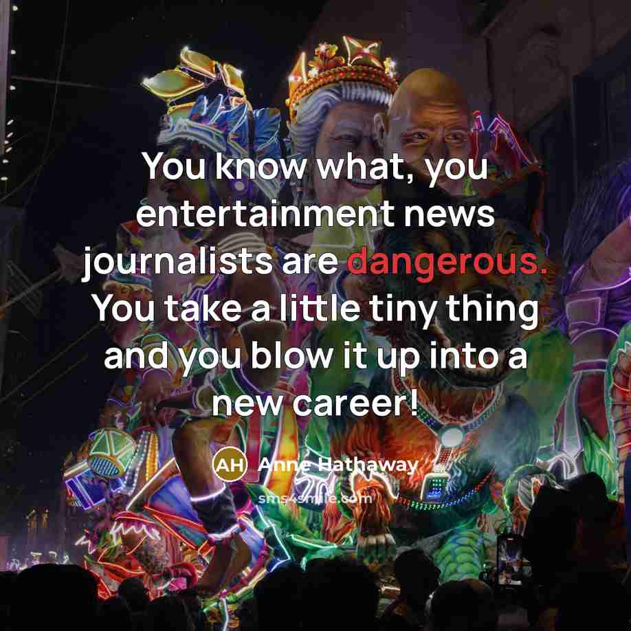 “You know what, you entertainment news journalists are dangerous. You take a little tiny thing and you blow it up into a new career!” quote by Anne Hathaway