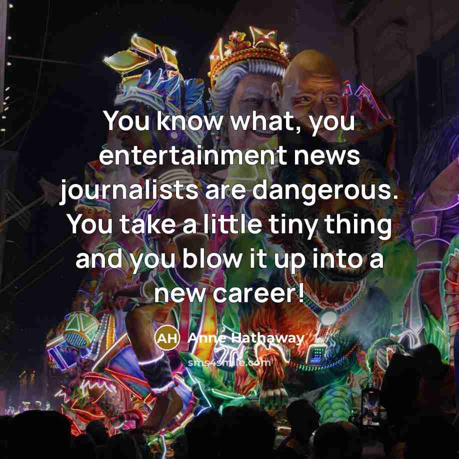 “You know what, you entertainment news journalists are dangerous. You take a little tiny thing and you blow it up into a new career!” quote by Anne Hathaway