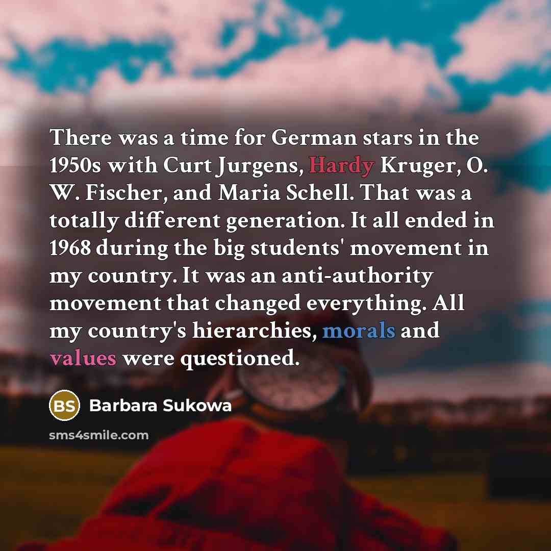 “There was a time for German stars in the 1950s with Curt Jurgens, Hardy Kruger, O. W. Fischer, and Maria Schell. That was a totally different generation. It all ended in 1968 during the big students' movement in my country. It was an anti-authority movement that changed everything. All my…” quote by Barbara Sukowa