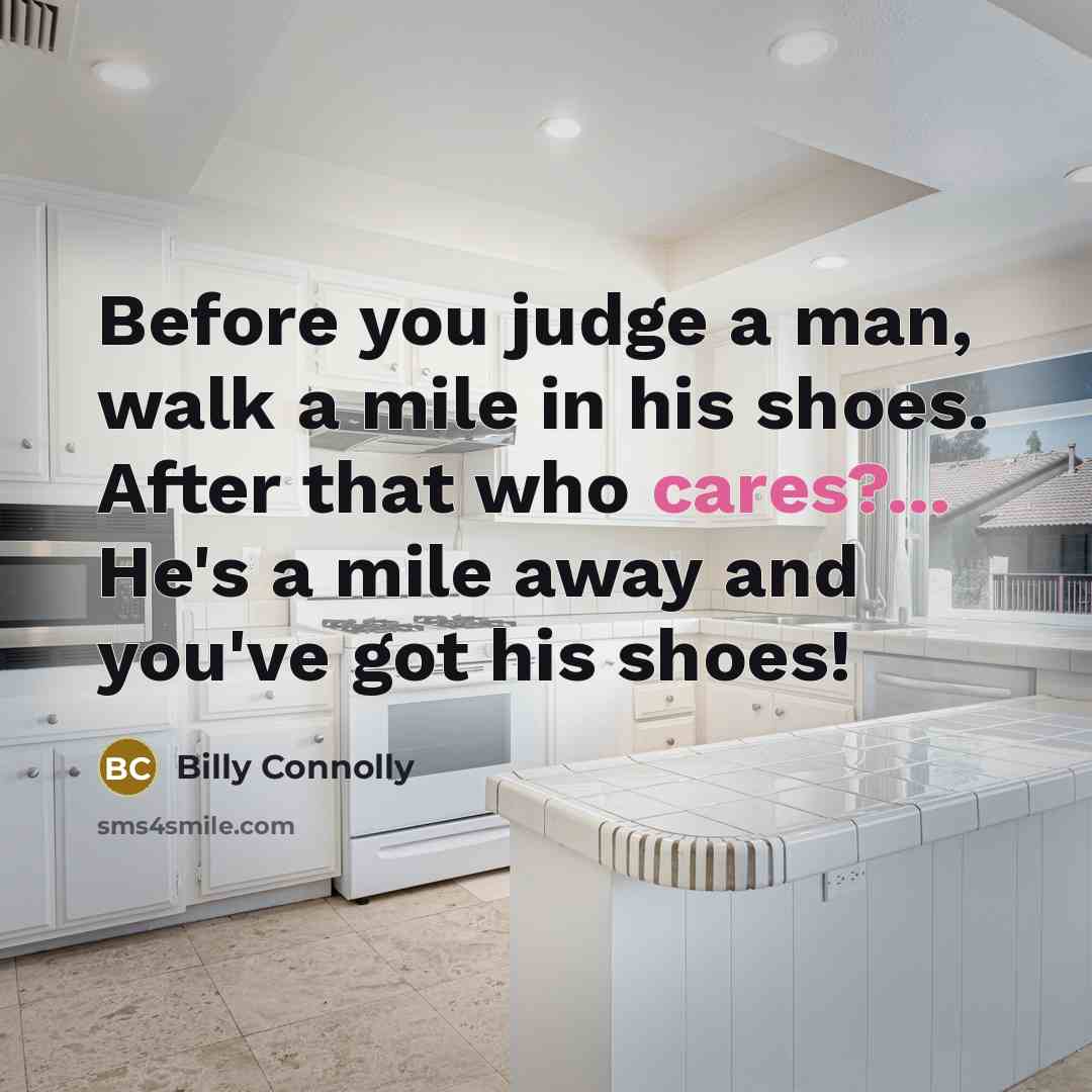“Before you judge a man, walk a mile in his shoes. After that who cares?... He's a mile away and you've got his shoes!” quote by Billy Connolly