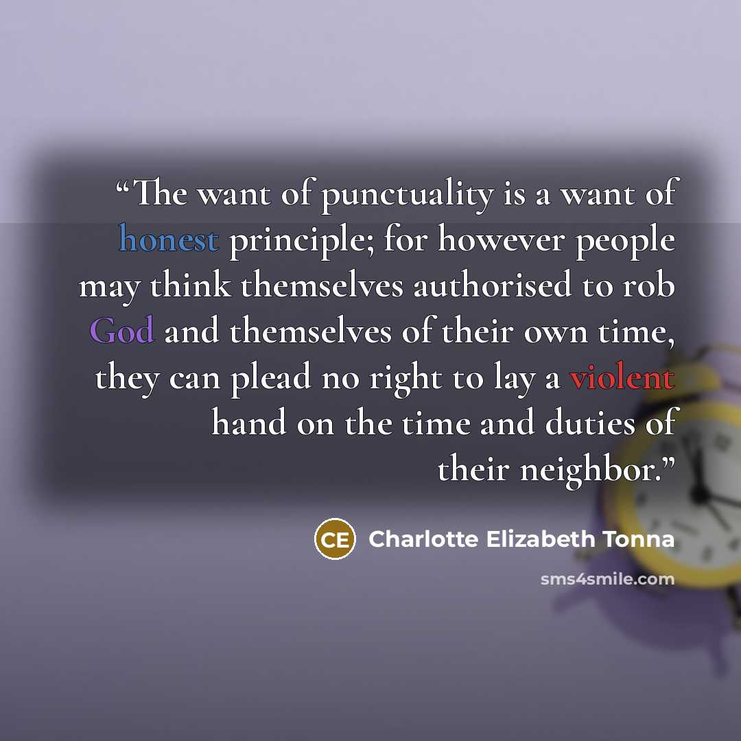 “The want of punctuality is a want of honest principle; for however people may think themselves authorised to rob God and themselves of their own time, they can plead no right to lay a violent hand on the time and duties of their neighbor.” quote by Charlotte Elizabeth Tonna