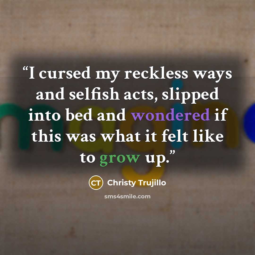 “I cursed my reckless ways and selfish acts, slipped into bed and wondered if this was what it felt like to grow up.” quote by Christy Trujillo