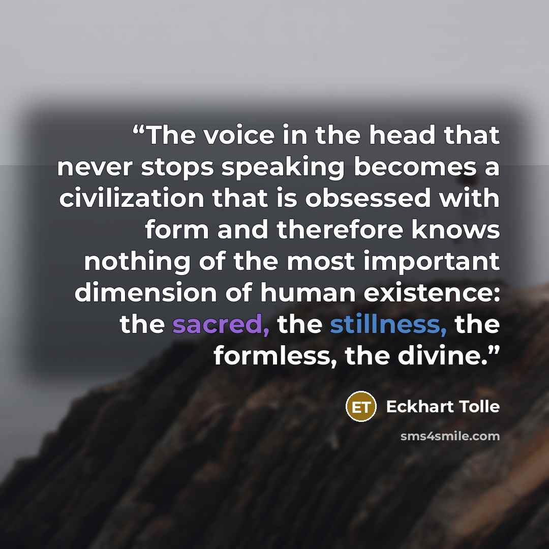 “The voice in the head that never stops speaking becomes a civilization that is obsessed with form and therefore knows nothing of the most important dimension of human existence: the sacred, the stillness, the formless, the divine.” quote by Eckhart Tolle