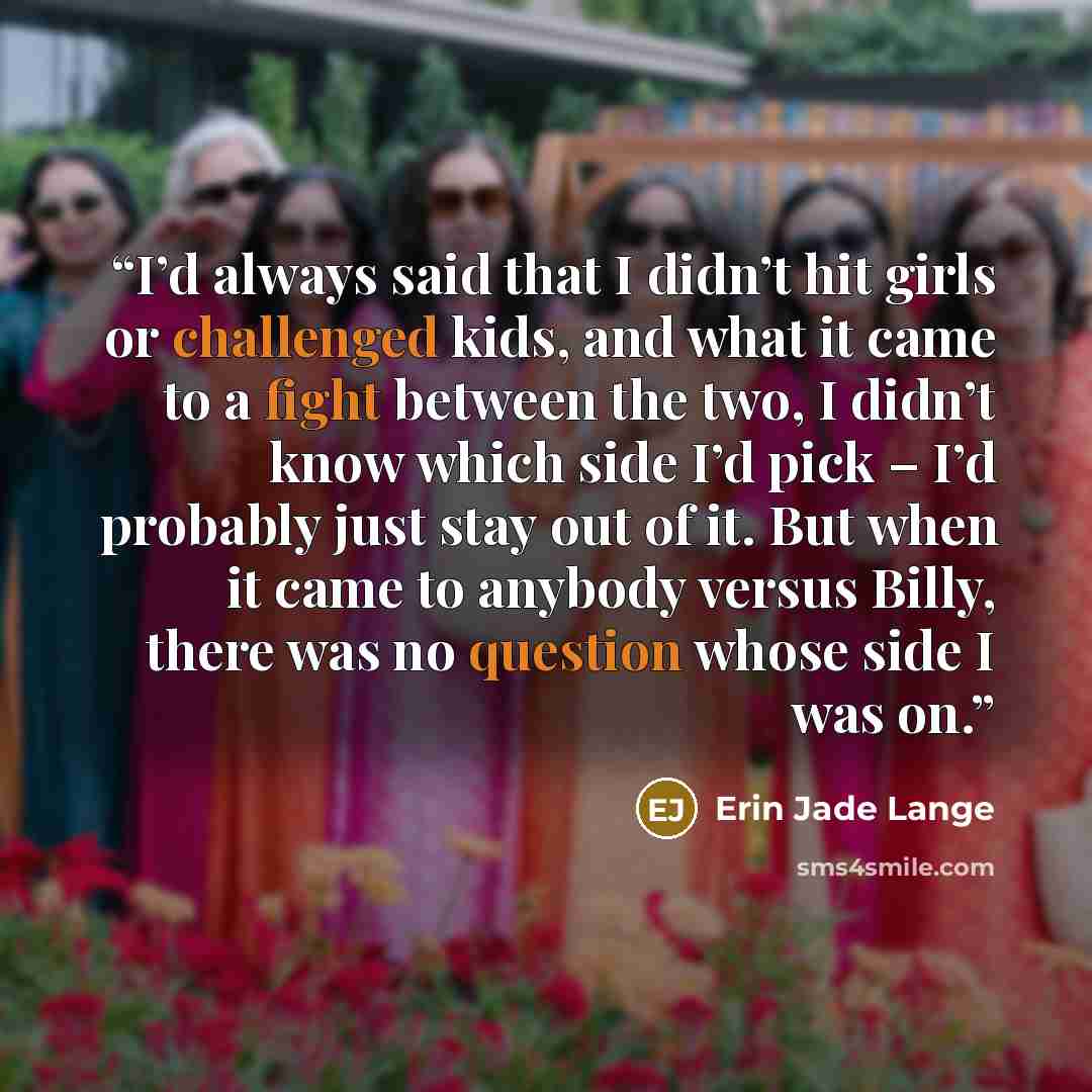 “I’d always said that I didn’t hit girls or challenged kids, and what it came to a fight between the two, I didn’t know which side I’d pick – I’d probably just stay out of it. But when it came to anybody versus Billy, there was no question whose side I was on.” quote by Erin Jade Lange