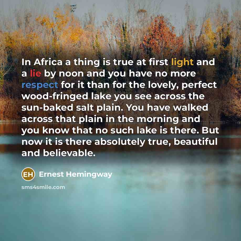 “In Africa a thing is true at first light and a lie by noon and you have no more respect for it than for the lovely, perfect wood-fringed lake you see across the sun-baked salt plain. You have walked across that plain in the morning and you know that no such lake is there. But now it is there…” quote by Ernest Hemingway