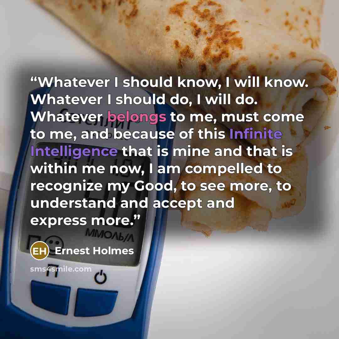 “Whatever I should know, I will know. Whatever I should do, I will do. Whatever belongs to me, must come to me, and because of this Infinite Intelligence that is mine and that is within me now, I am compelled to recognize my Good, to see more, to understand and accept and express more.” quote by Ernest Holmes