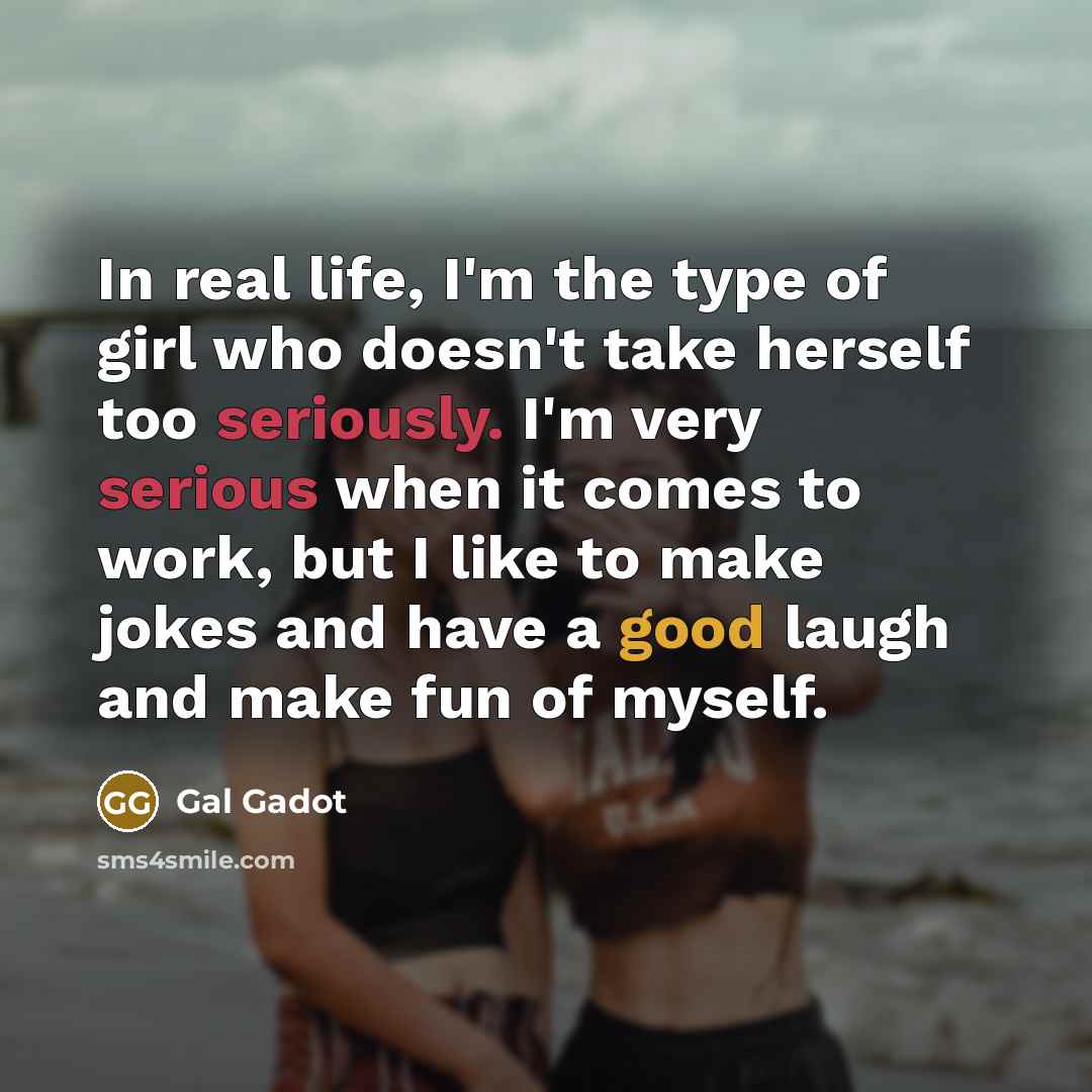 “In real life, I'm the type of girl who doesn't take herself too seriously. I'm very serious when it comes to work, but I like to make jokes and have a good laugh and make fun of myself.” quote by Gal Gadot