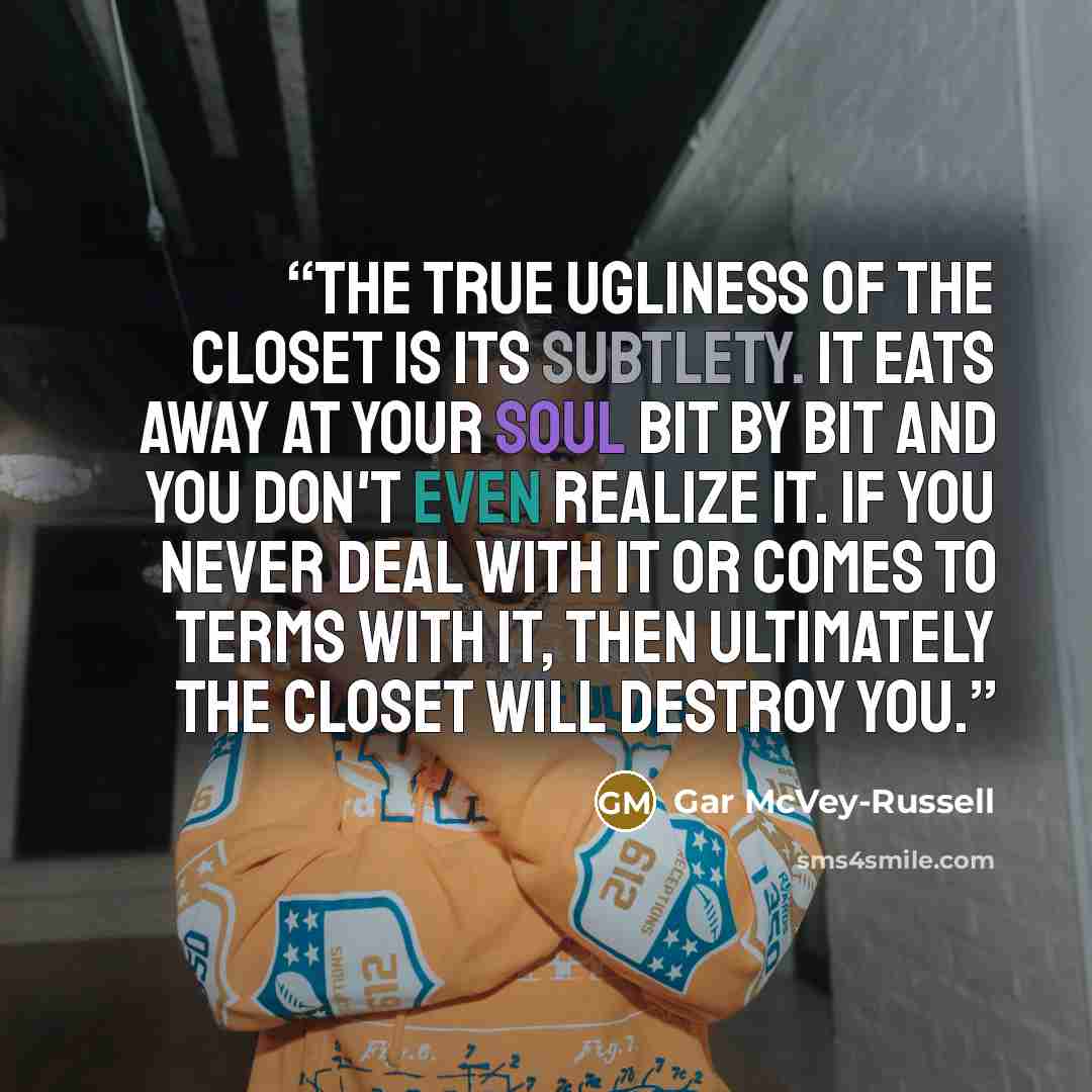 “The true ugliness of the closet is its subtlety. It eats away at your soul bit by bit and you don't even realize it. If you never deal with it or comes to terms with it, then ultimately the closet will destroy you.” quote by Gar McVey-Russell