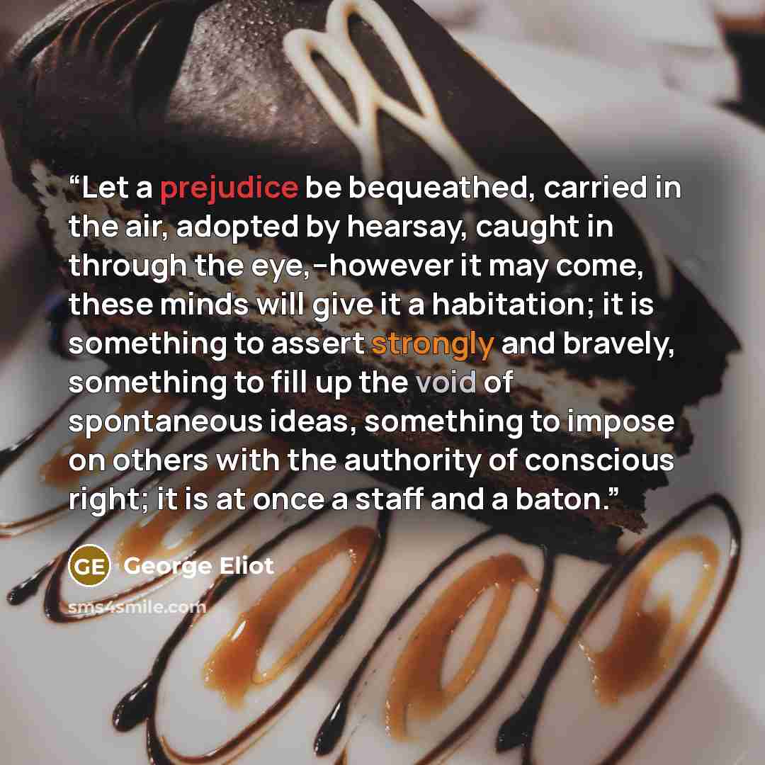 “Let a prejudice be bequeathed, carried in the air, adopted by hearsay, caught in through the eye,–however it may come, these minds will give it a habitation; it is something to assert strongly and bravely, something to fill up the void of spontaneous ideas, something to impose on others with the…” quote by George Eliot