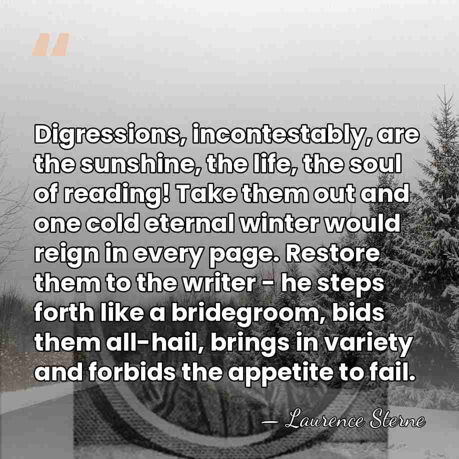 Digressions, incontestably, are the sunshine, the life, the soul of reading! Take&hellip; - Laurence Sterne