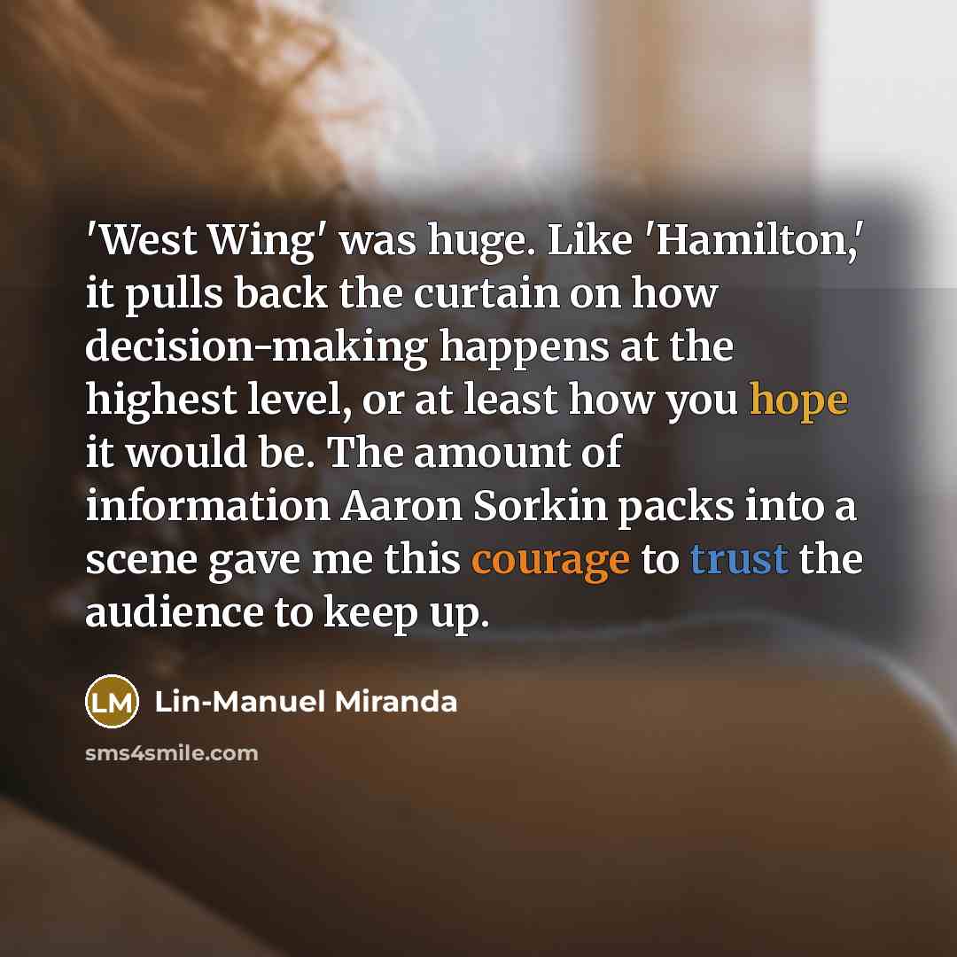 “'West Wing' was huge. Like 'Hamilton,' it pulls back the curtain on how decision-making happens at the highest level, or at least how you hope it would be. The amount of information Aaron Sorkin packs into a scene gave me this courage to trust the audience to keep up.” quote by Lin-Manuel Miranda