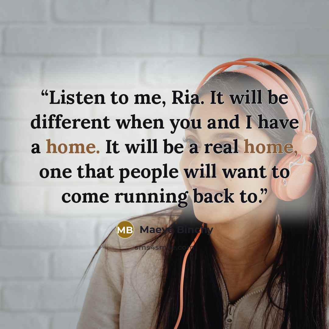“Listen to me, Ria. It will be different when you and I have a home. It will be a real home, one that people will want to come running back to.” quote by Maeve Binchy