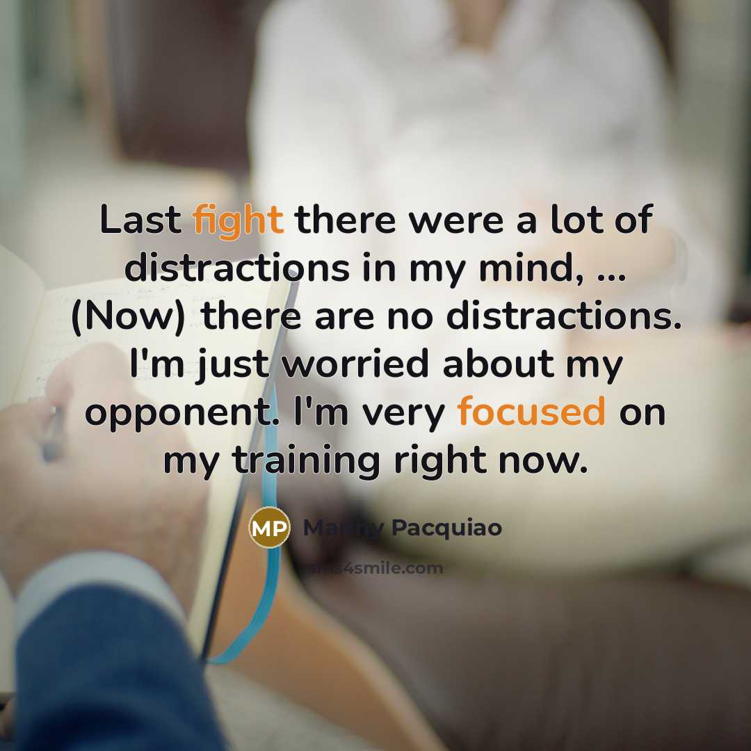 “Last fight there were a lot of distractions in my mind, ... (Now) there are no distractions. I'm just worried about my opponent. I'm very focused on my training right now.” quote by Manny Pacquiao