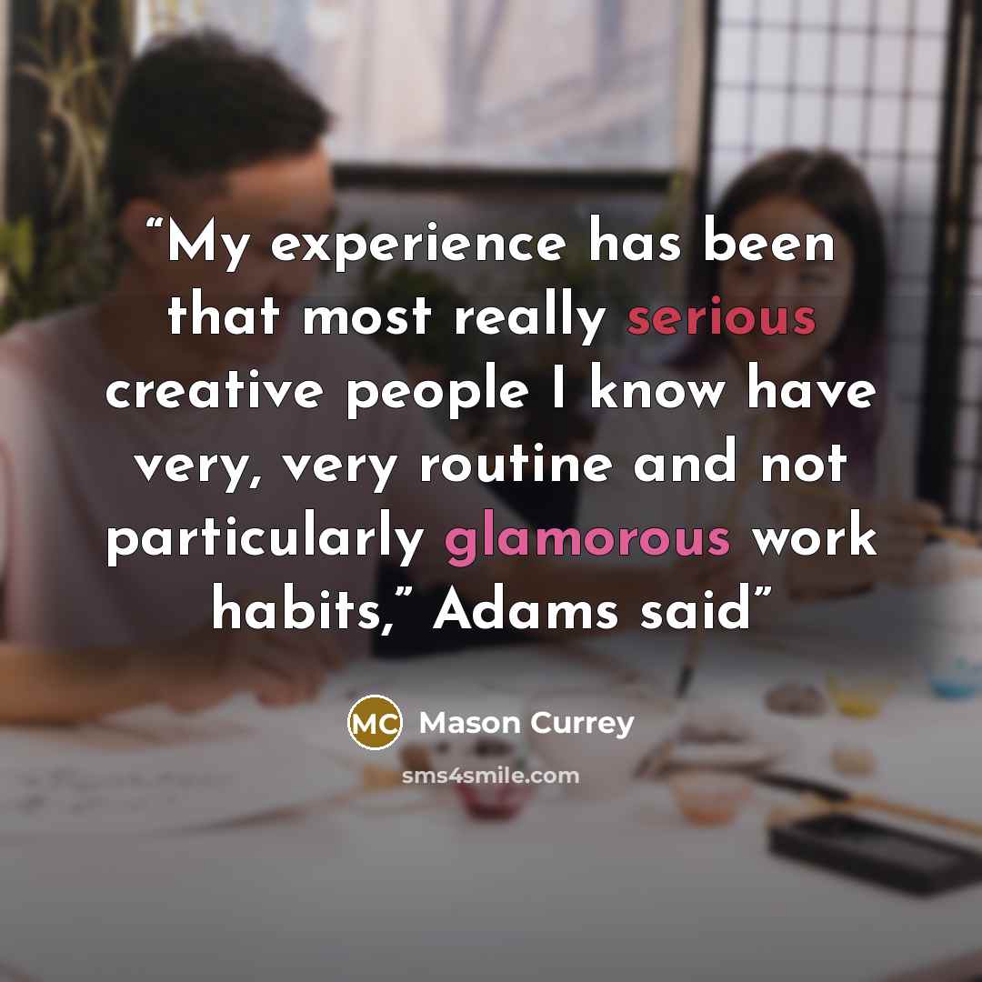 “My experience has been that most really serious creative people I know have very, very routine and not particularly glamorous work habits,” Adams said” quote by Mason Currey
