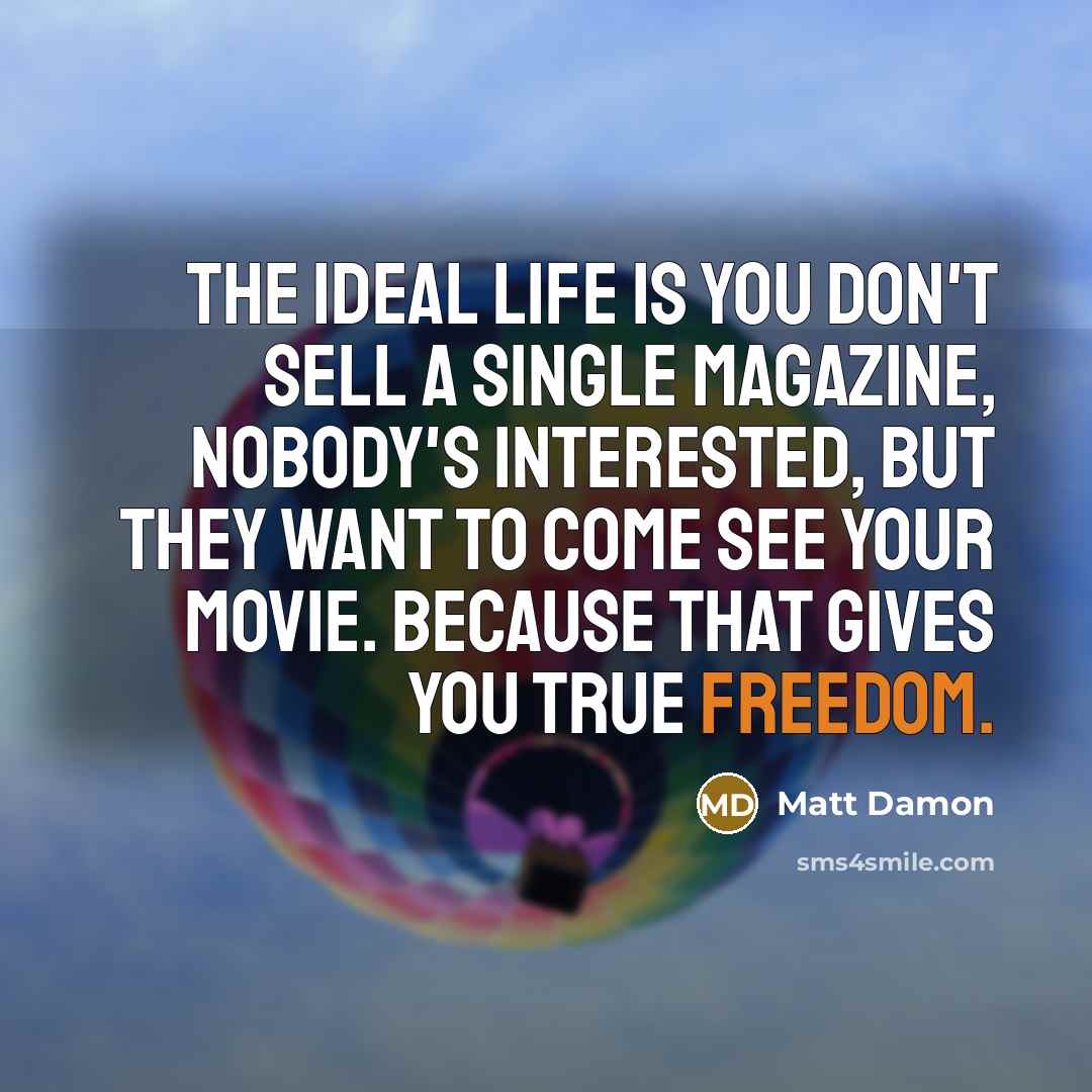 “The ideal life is you don't sell a single magazine, nobody's interested, but they want to come see your movie. Because that gives you true freedom.” quote by Matt Damon
