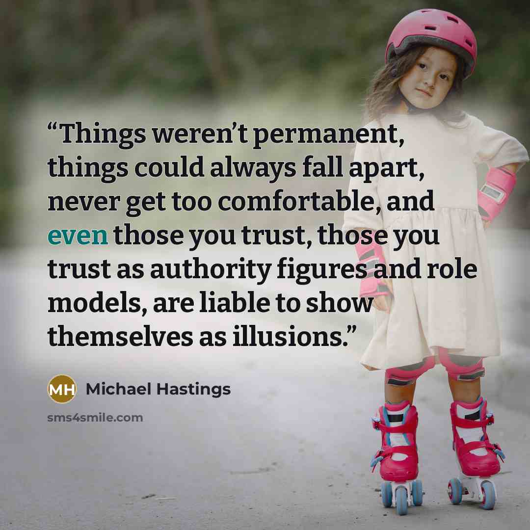 “Things weren’t permanent, things could always fall apart, never get too comfortable, and even those you trust, those you trust as authority figures and role models, are liable to show themselves as illusions.” quote by Michael Hastings
