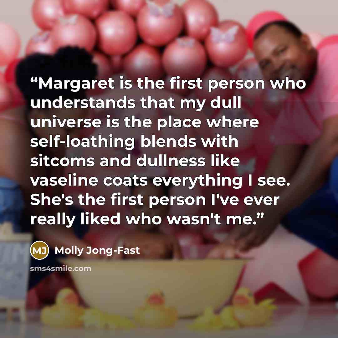 “Margaret is the first person who understands that my dull universe is the place where self-loathing blends with sitcoms and dullness like vaseline coats everything I see. She's the first person I've ever really liked who wasn't me.” quote by Molly Jong-Fast