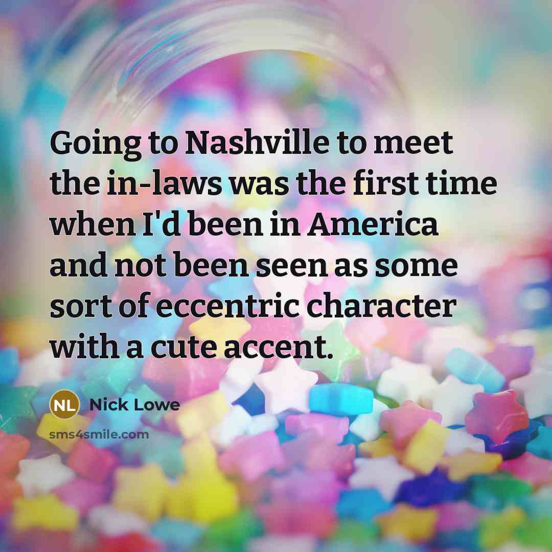 “Going to Nashville to meet the in-laws was the first time when I'd been in America and not been seen as some sort of eccentric character with a cute accent.” quote by Nick Lowe
