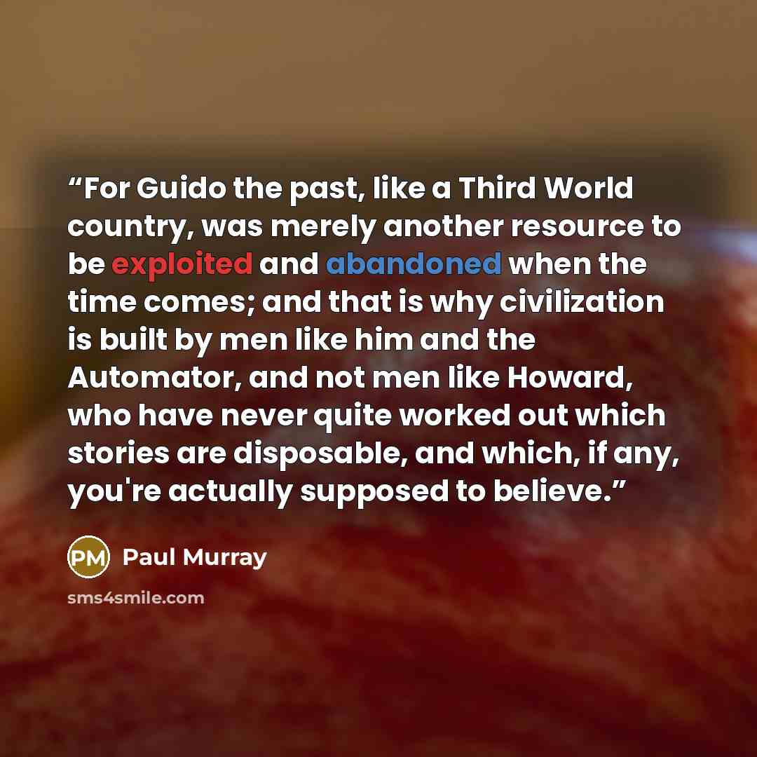 “For Guido the past, like a Third World country, was merely another resource to be exploited and abandoned when the time comes; and that is why civilization is built by men like him and the Automator, and not men like Howard, who have never quite worked out which stories are disposable, and which…” quote by Paul Murray