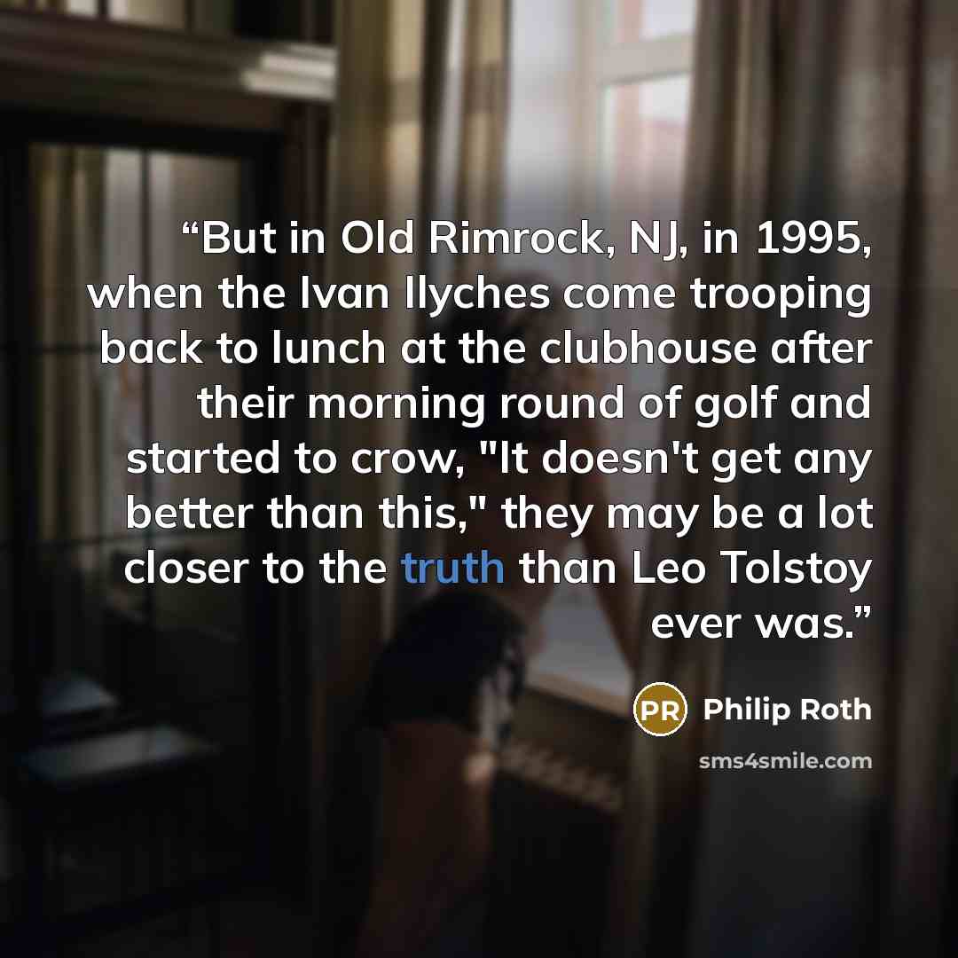 “But in Old Rimrock, NJ, in 1995, when the Ivan Ilyches come trooping back to lunch at the clubhouse after their morning round of golf and started to crow, "It doesn't get any better than this," they may be a lot closer to the truth than Leo Tolstoy ever was.” quote by Philip Roth