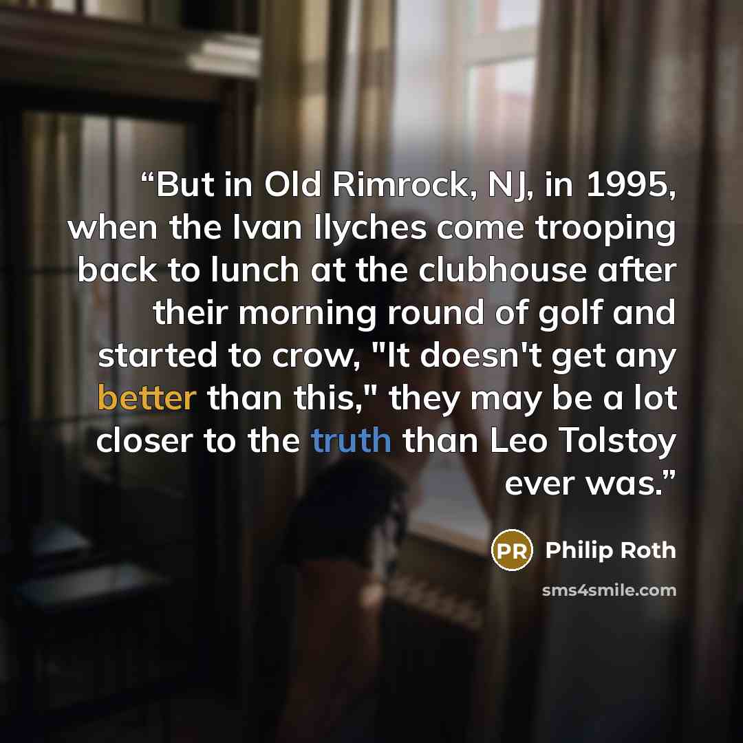 “But in Old Rimrock, NJ, in 1995, when the Ivan Ilyches come trooping back to lunch at the clubhouse after their morning round of golf and started to crow, "It doesn't get any better than this," they may be a lot closer to the truth than Leo Tolstoy ever was.” quote by Philip Roth