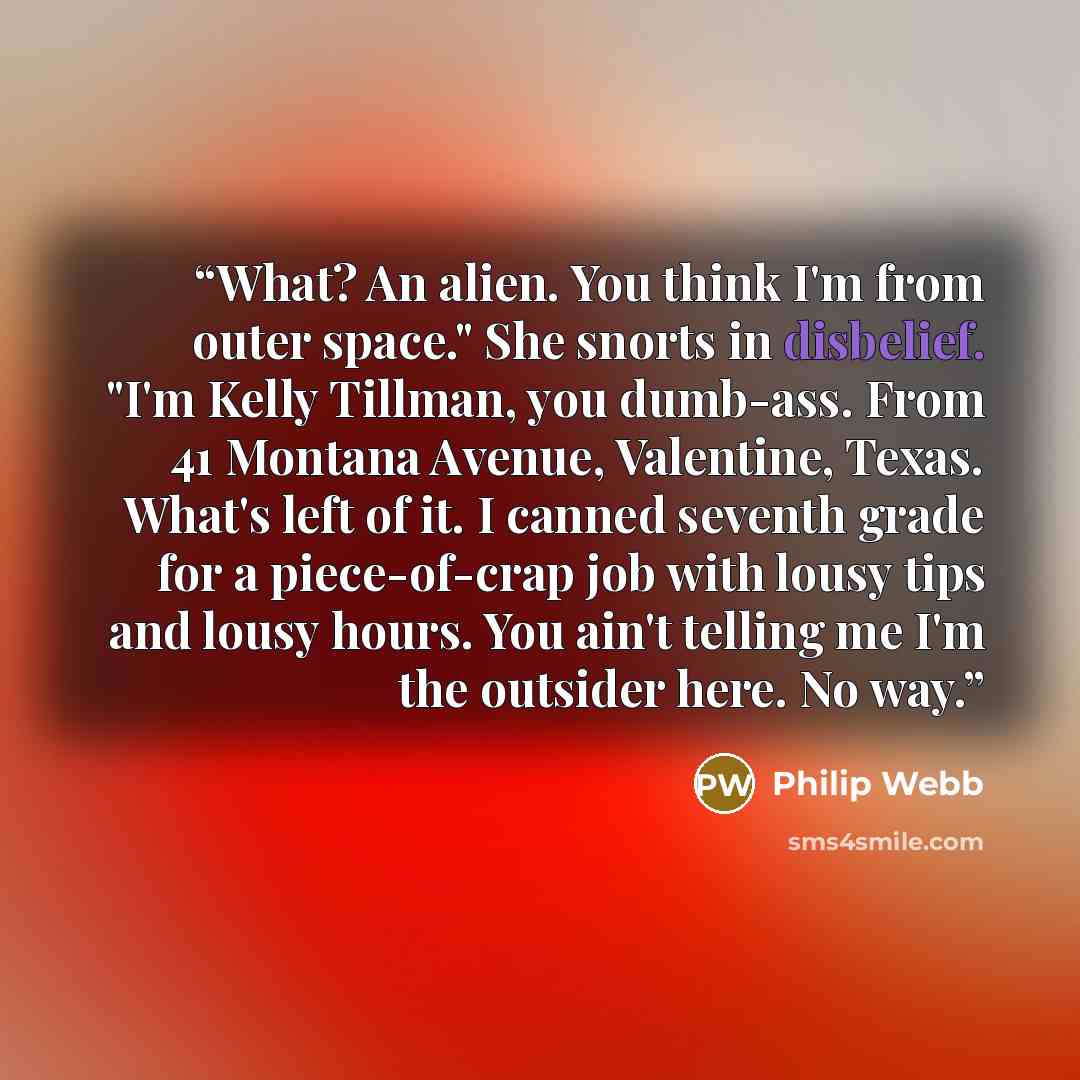 “What? An alien. You think I'm from outer space." She snorts in disbelief. "I'm Kelly Tillman, you dumb-ass. From 41 Montana Avenue, Valentine, Texas. What's left of it. I canned seventh grade for a piece-of-crap job with lousy tips and lousy hours. You ain't telling me I'm the outsider here. No way.” quote by Philip Webb