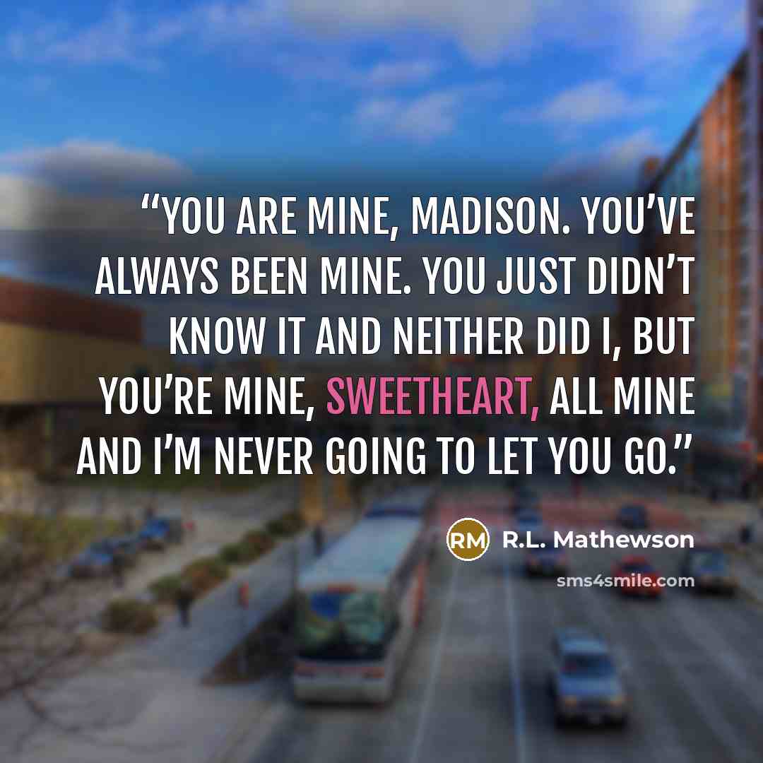 “You are mine, Madison. You’ve always been mine. You just didn’t know it and neither did I, but you’re mine, sweetheart, all mine and I’m never going to let you go.” quote by R.L. Mathewson